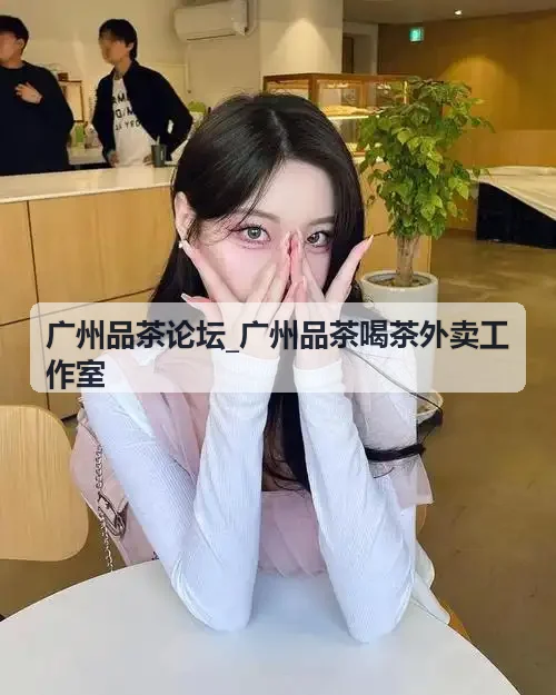 广州品茶论坛_广州品茶喝茶外卖工作室天河茶室探店
